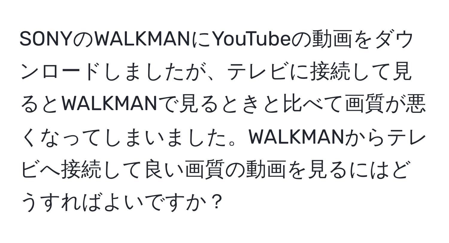 SONYのWALKMANにYouTubeの動画をダウンロードしましたが、テレビに接続して見るとWALKMANで見るときと比べて画質が悪くなってしまいました。WALKMANからテレビへ接続して良い画質の動画を見るにはどうすればよいですか？