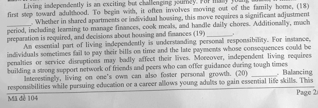 Living independently is an exciting but challenging journey. For mally young 
first step toward adulthood. To begin with, it often involves moving out of the family home, (18) 
. Whether in shared apartments or individual housing, this move requires a significant adjustment 
_period, including learning to manage finances, cook meals, and handle daily chores. Additionally, much 
preparation is required, and decisions about housing and finances (19) _. 
An essential part of living independently is understanding personal responsibility. For instance, 
individuals sometimes fail to pay their bills on time and the late payments whose consequences could be 
penalties or service disruptions may badly affect their lives. Moreover, independent living requires 
building a strong support network of friends and peers who can offer guidance during tough times 
Interestingly, living on one’s own can also foster personal growth. (20)_ 
. Balancing 
responsibilities while pursuing education or a career allows young adults to gain essential life skills. This 
Mã đề 104 Page 2