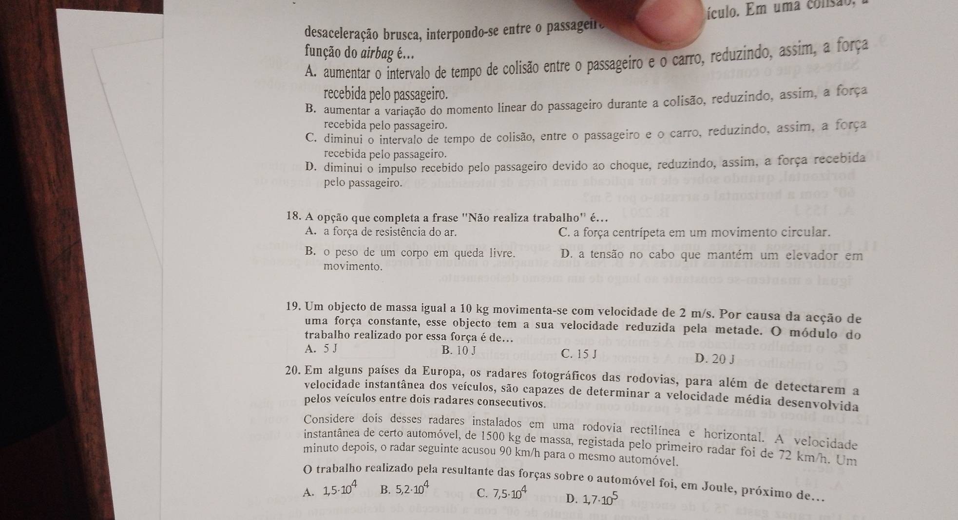 desaceleração brusca, interpondo-se entre o passageiro ículo. Em uma consão.
função do airbag é...
A. aumentar o intervalo de tempo de colisão entre o passageiro e o carro, reduzindo, assim, a força
recebida pelo passageiro.
B. aumentar a variação do momento linear do passageiro durante a colisão, reduzindo, assim, a força
recebida pelo passageiro.
C. diminui o intervalo de tempo de colisão, entre o passageiro e o carro, reduzindo, assim, a força
recebida pelo passageiro.
D. diminui o impulso recebido pelo passageiro devido ao choque, reduzindo, assim, a força recebida
pelo passageiro.
18. A opção que completa a frase ''Não realiza trabalho'' é..
A. a força de resistência do ar. C. a força centrípeta em um movimento circular.
B. o peso de um corpo em queda livre. D. a tensão no cabo que mantém um elevador em
movimento.
19. Um objecto de massa igual a 10 kg movimenta-se com velocidade de 2 m/s. Por causa da acção de
uma força constante, esse objecto tem a sua velocidade reduzida pela metade. O módulo do
trabalho realizado por essa força é de...
A. 5 J B. 10 J C. 15 J D. 20 J
20. Em alguns países da Europa, os radares fotográficos das rodovias, para além de detectarem a
velocidade instantânea dos veículos, são capazes de determinar a velocidade média desenvolvida
pelos veículos entre dois radares consecutivos.
Considere dois desses radares instalados em uma rodovia rectilínea e horizontal. A velocidade
instantânea de certo automóvel, de 1500 kg de massa, registada pelo primeiro radar foi de 72 km/h. Um
minuto depois, o radar seguinte acusou 90 km/h para o mesmo automóvel.
O trabalho realizado pela resultante das forças sobre o automóvel foi, em Joule, próximo de...
A. 1,5· 10^4 B. 5,2· 10^4 C. 7,5· 10^4 D. 1,7· 10^5