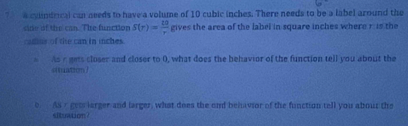 ? cyundrical can needs to have a volume of 10 cubic inches. There needs to be a label around the 
side of the can. The function S(r)= 20/r  gives the area of the label in square inches where r is the 
catus of the can in inches. 
As r gets closer and closer to 0, what does the behavior of the function tell you about the 
situation] 
o. As r getlarger and larger, what does the ond behavior of the function tell you about the 
situation?