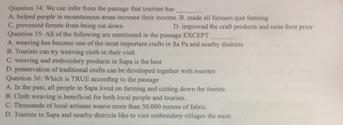 We can infer from the passage that tourism has _:
A. helped people in mountainous areas increase their income. B. made all farmers quit farming
C. prevented forests from being cut down D. improved the craft products and raise their price
Question 35: All of the following are mentioned in the passage EXCEPT _:
A. weaving has become one of the most important crafts in Sa Pa and nearby districts
B. Tourists can try weaving cloth in their visit
C. weaving and embroidery products in Sapa is the best
D. preservation of traditional crafts can be developed together with tourism
Question 36: Which is TRUE according to the passage
A. In the past, all people in Sapa lived on farming and cutting down the forests.
B. Cloth weaving is beneficial for both local people and tourists.
C. Thousands of local artisans weave more than 30,000 meters of fabric.
D. Tourists to Sapa and nearby districts like to visit embroidery villages the most.