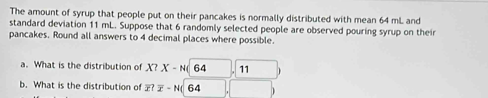 The amount of syrup that people put on their pancakes is normally distributed with mean 64 mL and 
standard deviation 11 mL. Suppose that 6 randomly selected people are observed pouring syrup on their 
pancakes. Round all answers to 4 decimal places where possible. 
a. What is the distribution of X? X-N(|64 11 ) 
b. What is the distribution of vector x? overline x-N(|64