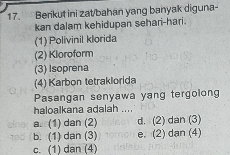 Berikut ini zat/bahan yang banyak diguna-
kan dalam kehidupan sehari-hari.
(1) Polivinil klorida
(2) Kloroform
(3) Isoprena
(4) Karbon tetraklorida
Pasangan senyawa yang tergolong
haloalkana adalah ....
a. (1) dan (2) d. (2) dan (3)
b. (1) dan (3) e. (2) dan (4)
c. (1) dan (4)