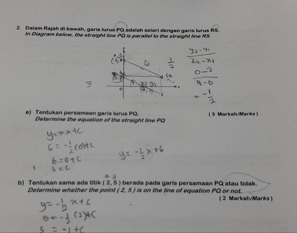 Dalam Rajah di bawah, garis lurus PQ adalah selari dengan garis lurus RS. 
In Diagram below, the straight line PQ is parallel to the straight line RS.
0
x
s
a) Tentukan persamaan garis lurus PQ. ( 3 Markah/Marks) 
Determine the equation of the straight line PQ
b) Tentukan sama ada titik (2,5) berada pada garis persamaan PQ atau tidak. 
Determine whether the point (2,5) is on the line of equation PQ or not. 
( 2 Markah/Marks)