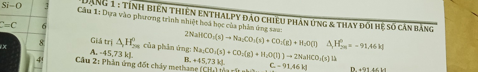 DạnG 1 : TÍNH BIếN THIÊN ENTHALPY đảo chiềU pHản ứnG & thay đối hệ số cần bằng
Si-O 3 Câu 1: Dựa vào phương trình nhiệt hoá học của phản ứng sau:
C=C 6
IX 8.
2NaHCO_3(s)to Na_2CO_3(s)+CO_2(g)+H_2O(l)△ _rH_(298)^0=-91,46kJ
Giá trị △ _rH_(298)^0 của phản ứng: Na_2CO_3(s)+CO_2(g)+H_2O(l))to 2NaHCO_3(s)la
A. -45,73 kJ.
B. +45,73kJ. C. - 91,46 kJ
4' Câu 2: Phản ứng đốt cháy methane (CH_4)
D. +9146kl