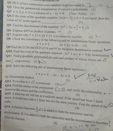 Q1.HCF of two consecutive even numbers is always equal to . (1) 
Q2. Give the geometrical interpretation of zero of a polynomial. (1) 
Q3. x=2, y=3 is a solution of x-2y=8. [True / False] (1) 
Q4.If the roots of the quadratic equation kx(x-2)+6=0 are equal .then the 
value of ‘ k ’ is/are equal to _ (1) 
Q5. Find the discriminant of the equation: 3x^2-2x+ 1/3 =0.(2
Q6. Express 4095 as product of primes. (2) 
Q7. Explain why 7* 11* 13+13 is a composite number. (2) 
Q8. Check the consistency of the following pair of simultaneous linear equations:
x+y=5; 2x+2y=10 (3) 
Q9.Find the LCM and HCF of 26 and 91 by the prime factorization method. 
Q10. Find the roots of the quadratic equation : 2x^2+x-6=0 by factorization. 
Q11. Find a quadratic polynomial,the sum and product of whose zeroes are sqrt(2)
and  1/3  , respectively. (3) 
Q12. Solve the following pair of simultaneous linear equations : 
by Elimination method. x+y=5; 2x-3y=4 (3) 
Q13. Prove that 6+sqrt(2) is irrational. (3) 
Q14. Find the zeroes of the polynomial t^2-15 , and verify the relationship 
between the zerocs and the coefficients. (4) 
Q15. A train travels 360 km at a uniform speed. If the speed had been 5 km/h
train. more, it would have taken 1 hour less for the same journey. Find the speed of the 
(4) 
Q16. A fraction becomes  9/11  ,if 2 is added to both the numerator and the 
denominator. If, 3 is added to both the numerator and the denominator it becomes  5/6 .Find the fraction. 
(4)