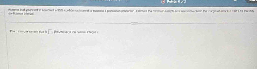 × Points; 0 of 2 
Assume that you want to construct a 95% confidence interval to estimate a population propotion. Estimate the minimum sample size needed to obtain the margin of error E=0.011 for the 95%
confidence interval 
The minimum sample size is □ (Round up to the nearest integer.)