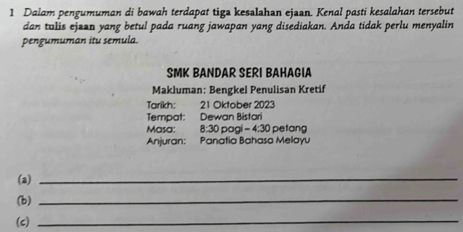 Dalam pengumuman di bawah terdapat tiga kesalahan ejaan. Kenal pasti kesalahan tersebut 
dan tulis ejaan yang betul pada ruang jawapan yang disediakan. Anda tidak perlu menyalin 
pengumuman itu semula. 
SMK BANDAR SERI BAHAGIA 
Makluman: Bengkel Penulisan Kretif 
Tarikh: 21 Oktober 2023 
Tempat: Dewan Bistari 
Masa: 8:30 pagi -4:30 petang 
Anjuran: Panatia Bahasa Melayu 
(a)_ 
(b)_ 
(c)_