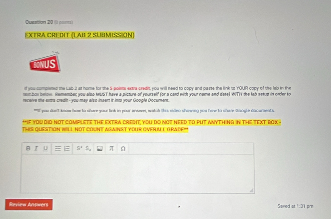 EXTRA CREDIT (LAB 2 SUBMISSION) 
BONUS 
If you completed the Lab 2 at home for the 5 points extra credit, you will need to copy and paste the link to YOUR copy of the lab in the 
text box below. Remember, you also MUST have a picture of yourself (or a card with your name and date) WITH the lab setup in order to 
receive the extra credit - you may also insert it into your Google Document. 
""Iif you don't know how to share your link in your answer, watch this video showing you how to share Google documents. 
*IF YOU DID NOT COMPLETE THE EXTRA CREDIT, YOU DO NOT NEED TO PUT ANYTHING IN THE TEXT BOX - 
THIS QUESTION WILL NOT COUNT AGAINST YOUR OVERALL GRADE** 
B I U S^4 S_a π Ω 
Review Answers Saved at 1.3 1 pm