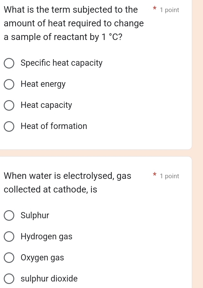 What is the term subjected to the 1 point
amount of heat required to change
a sample of reactant by 1°C 2
Specific heat capacity
Heat energy
Heat capacity
Heat of formation
When water is electrolysed, gas 1 point
collected at cathode, is
Sulphur
Hydrogen gas
Oxygen gas
sulphur dioxide