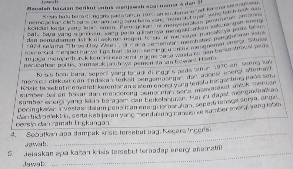 Jawab:
Bacalah bacaan berikut untuk menjawab soal nomor 4 dan 5!
Krisis batu bara di Inggris pada tahun 1970-an terutama terjadi karena serangkaian
pemogokan oleh para penambang batu bara yang menuntut upah yang lebih baik dan
kondisi kerja yang lebih aman. Pemogokan ini menyebabkan penurunan produksi
batu bara yang signifikan, yang pada gilirannya mengakibatkan kekurangan energi
dan pemadaman listrik di seluruh negeri. Krisis ini mencapai puncaknya pada tahun
1974 selama "Three-Day Week", di mana pemerintah membatasi penggunaan listrik
komersial menjadi hanya tiga hari dalam seminggu untuk menghemat energi. Situasi
ini juga memperburuk kondisi ekonomi Inggris pada waktu itu dan berkontribusi pada
perubahan politik, termasuk jatuhnya pemerintahan Edward Heath
Krisis batu bara, seperti yang terjadi di Inggris pada tahun 1970-an, sering kali
memicu diskusi dan tindakan terkait pengembangan dan adopsi energi alternatif.
Krisis tersebut menyoroti kerentanan sistem energi yang terlalu bergantung pada satu
sumber bahan bakar dan mendorong pemerintah serta masyarakat untuk mencari
sumber energi yang lebih beragam dan berkelanjutan. Hal ini dapat mengakibatkan
peningkatan investasi dalam penelitian energi terbarukan, seperti tenaga surya, angin,
_
dan hidroelektrik, serta kebijakan yang mendukung transisi ke sumber energi yang lebih
bersih dan ramah lingkungan.
_
_
_
4. Sebutkan apa dampak krisis tersebut bagi Negara Inggris!
Jawab:
5. Jelaskan apa kaitan krisis tersebut terhadap energi alternatif!
Jawab:
_