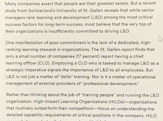 Many companies assert that people are their greatest assets. But a recent 
study from Switzerland's University of St. Gallen reveals that while senior 
managers rank learning and development (L&D) among the most critical 
success factors for long-term success, most believe that the very top of 
their organizations is insufficiently committed to driving L&D. 
One manifestation of poor commitment is the lack of a dedicated, high- 
ranking learning steward in organizations. The St. Gallen report finds that 
only a small number of companies (17 percent) report having a chief 
learning officer (CLO). Employing a CLO who is tasked to manage L&D as a 
strategic imperative signals the importance of L&D to all employees. But
L&D is not just a matter of “skills” training. Nor is it a matter of operational 
management of external providers of “professional development.” 
Rather than thinking about the job of “training people” and running the L&D
organization, High-Impact Learning Organizations (HILOs)—organizations 
that routinely outperform their competitors—focus on understanding the 
detailed capability requirements of critical positions in the company. HILO