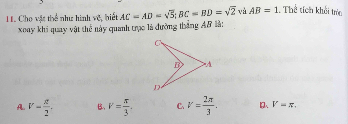 Cho vật thể như hình vẽ, biết AC=AD=sqrt(5); BC=BD=sqrt(2) và AB=1. Thể tích khối tròn
xoay khi quay vật thể này quanh trục là đường thắng AB là:
A. V= π /2 . V= π /3 . V= 2π /3 . 
B.
C.
D. V=π.