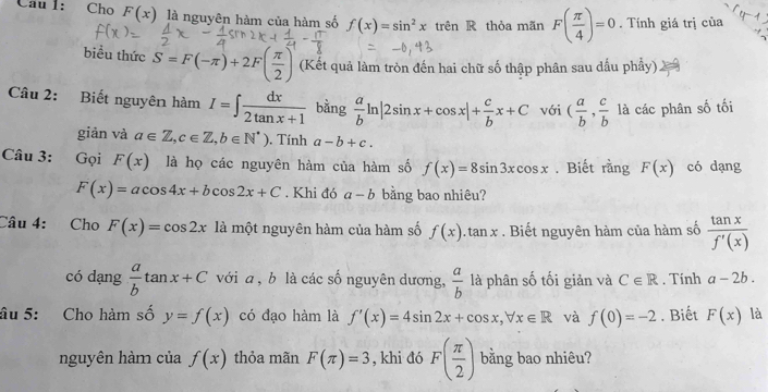 Cho F(x) là nguyên hàm của hàm số f(x)=sin^2x trên R thỏa mãn F( π /4 )=0. Tính giá trị của 
biểu thức S=F(-π )+2F( π /2 ) (Kết quả làm tròn đến hai chữ số thập phân sau dấu phẩy). 
Câu 2: Biết nguyên hàm I=∈t  dx/2tan x+1  bằng  a/b ln |2sin x+cos x|+ c/b x+C với ( a/b , c/b  là các phân số tối 
giàn và a∈ Z, c∈ Z, b∈ N^*) , Tính a-b+c. 
Câu 3: Gọi F(x) là họ các nguyên hàm của hàm số f(x)=8sin 3xcos x. Biết rằng F(x) có dạng
F(x)=acos 4x+bcos 2x+C. Khi đó a-b bằng bao nhiêu? 
Câu 4: Cho F(x)=cos 2x là một nguyên hàm của hàm số f(x) tan x. Biết nguyên hàm của hàm số  tan x/f'(x) 
có dạng  a/b tan x+C với a , b là các số nguyên dương,  a/b  là phân số tối giản và C∈ R. Tinh a-2b. 
âu 5: Cho hàm số y=f(x) có đạo hàm là f'(x)=4sin 2x+cos x, forall x∈ R và f(0)=-2. Biết F(x) là 
nguyên hàm của f(x) thỏa mãn F(π )=3 , khi đó F( π /2 ) bằng bao nhiêu?