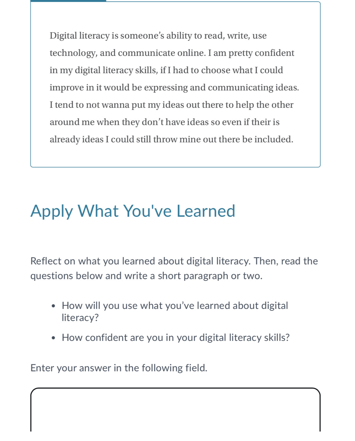 Digital literacy is someone’s ability to read, write, use 
technology, and communicate online. I am pretty confident 
in my digital literacy skills, if I had to choose what I could 
improve in it would be expressing and communicating ideas. 
I tend to not wanna put my ideas out there to help the other 
around me when they don’t have ideas so even if their is 
already ideas I could still throw mine out there be included. 
Apply What You've Learned 
Reflect on what you learned about digital literacy. Then, read the 
questions below and write a short paragraph or two. 
How will you use what you've learned about digital 
literacy? 
How confident are you in your digital literacy skills? 
Enter your answer in the following field.