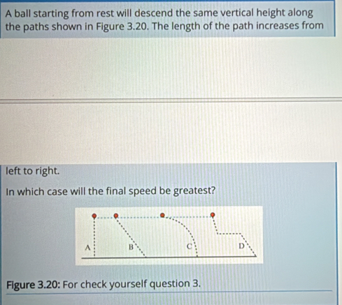 A ball starting from rest will descend the same vertical height along 
the paths shown in Figure 3.20. The length of the path increases from 
left to right. 
In which case will the final speed be greatest? 
Figure 3.20: For check yourself question 3.