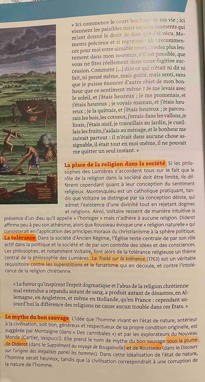 « Ici commence le court bonheur de ma vie ; ici
viennent les paisibles mais rapides moments qui
mont donné le droit de dire que j'ai vécu. Mo-
ments précieux et si regrettes ! ah ! recommen-
cez pour moi votre aimable cours ; coulez plus len-
tement dans mon souvenir, s’il est possible, que
vous ne fîtes réellement dans votre fugitive suc-
cession. Comment [...] dire ce qui nétait ni dit ni
fait, ni pensé même, mais goûté, mais senti, sans
que je puisse énoncer d’autre objet de mon bon-
heur que ce sentiment même ? Je me levais avec
le soleil, et j’étais heureux ; je me promenais, et
j'étais heureux ; je voyais maman, et j'étais heu-
reux ; je la quittais, et j'étais heureux ; je parcou-
rais les bois, les coteaux,j’errais dans les vallons,je
lisais, j’étais oisif, je travaillais au jardin, je cueil-
lais les fruits, j’aidais au ménage, et le bonheur me
suivait partout : il n’était dans aucune chose as-
signable, il était tout en moi-même, il ne pouvait
me quitter un seul instant. »
La place de la religion dans la société Si les philo-
sophes des Lumières s'accordent tous sur le fait que le
rôle de la religion dans la société doit être limité, ils dif-
fèrent cependant quant à leur conception du sentiment 
religieux. Montesquieu est un catholique pratiquant, tan-
dis que Voltaire se distingue par sa conception déiste, qui
admet l’existence d’une divinité tout en rejetant dogmes
et religions. Ainsi, Voltaire ressent de manière intuitive la
présence d'un dieu qu'il appelle « l'horloger » mais n'adhère à aucune religion. Diderot
affirme peu à peu son athéisme, alors que Rousseau évoque une « religion naturelle » qui
consisterait en l'application des principes moraux du christianisme à la sphère politique.
La tolérance, Dans la société d'Ancien Régime, l'Église reste centrale de par son rôle
actif dans la politique et la société et de par son contrôle des idées et des consciences.
Les philosophes, et notamment Voltaire, font alors de la tolérance religieuse un thème
central de la philosophie des Lumières. Le Traité sur la tolérance (1763) est un véritable
réquisitoire contre les superstitions et le fanatisme qui en découle, et contre l'intolé-
rance de la religion chrétienne.
« La fureur qu’inspirent l’esprit dogmatique et l’abus de la religion chrétienne
mal entendue a répandu autant de sang, a produit autant de désastres, en Al-
lemagne, en Angleterre, et même en Hollande, qu’en France : cependant au-
jourd’hui la différence des religions ne cause aucun trouble dans ces États. »
Le mythe du bon sauvage L'idée que l'homme vivant en l'état de nature, antérieur
à la civilisation, soit bon, généreux et respectueux de sa propre condition originelle, est
suggérée par Montaigne (dans « Des cannibales ») et par les explorateurs du Nouveau
Monde (Cartier, Vespucci). Elle prend le nom de mythe du bon sauvage sous la plume
de Diderot (dans le Supplément au voyage de Bougainville) et de Rousseau (dans le Discours
sur l'origine des inégalités parmi les hommes). Dans cette idéalisation de l'état de nature,
l’homme serait heureux, tandis que la civilisation correspondrait à une corruption de
la nature de l’homme.