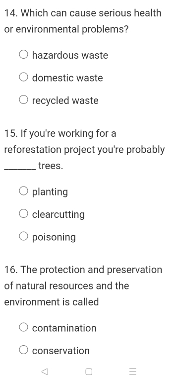 Which can cause serious health
or environmental problems?
hazardous waste
domestic waste
recycled waste
15. If you're working for a
reforestation project you're probably
_trees.
planting
clearcutting
poisoning
16. The protection and preservation
of natural resources and the
environment is called
contamination
conservation