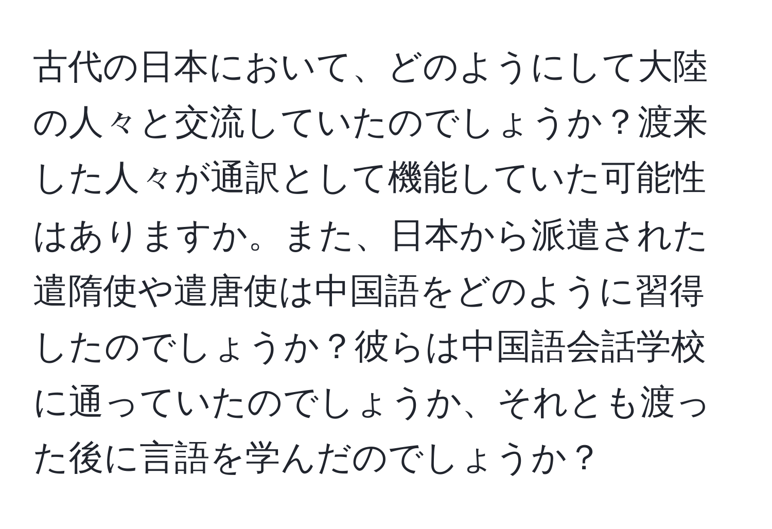 古代の日本において、どのようにして大陸の人々と交流していたのでしょうか？渡来した人々が通訳として機能していた可能性はありますか。また、日本から派遣された遣隋使や遣唐使は中国語をどのように習得したのでしょうか？彼らは中国語会話学校に通っていたのでしょうか、それとも渡った後に言語を学んだのでしょうか？