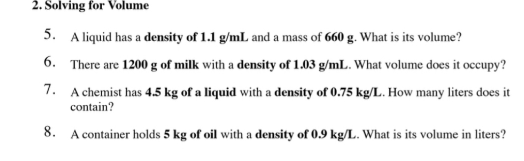 Solving for Volume 
5. A liquid has a density of 1.1 g/mL and a mass of 660 g. What is its volume? 
6. There are 1200 g of milk with a density of 1.03 g/mL. What volume does it occupy? 
7. A chemist has 4.5 kg of a liquid with a density of 0.75 kg/L. How many liters does it 
contain? 
8. A container holds 5 kg of oil with a density of 0.9 kg/L. What is its volume in liters?