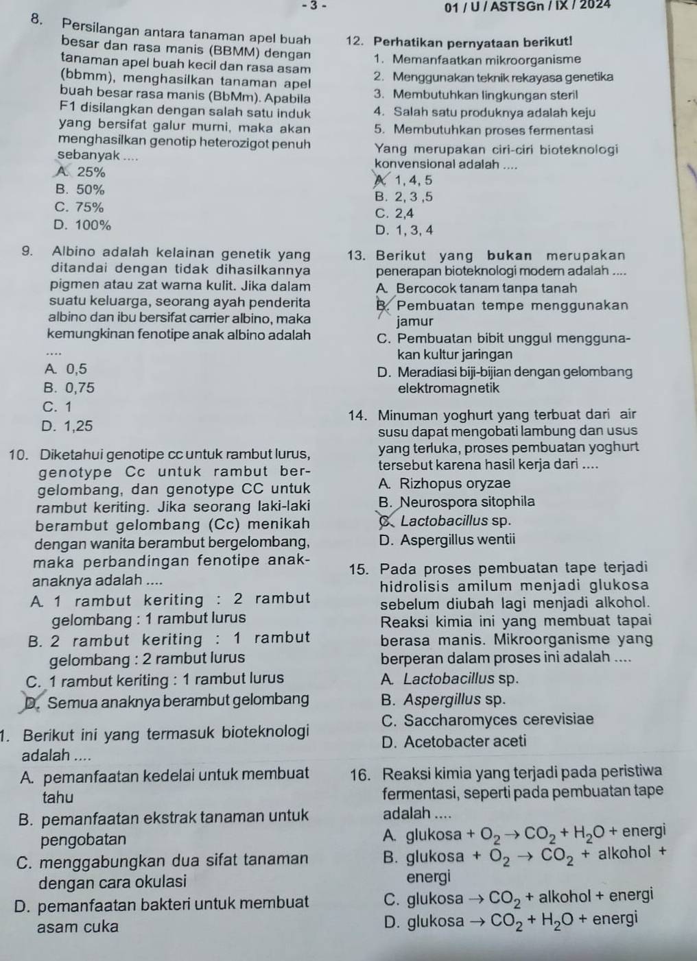 3 - 01 / U / ASTSGn / IX / 2024
8. Persilangan antara tanaman apel buah 12. Perhatikan pernyataan berikut!
besar dan rasa manis (BBMM) dengan 1. Memanfaatkan mikroorganisme
tanaman apel buah kecil dan rasa asam 2. Menggunakan teknik rekayasa genetika
(bbmm), menghasilkan tanaman apel
buah besar rasa manis (BbMm). Apabila 3. Membutuhkan lingkungan steril
F1 disilangkan dengan salah satu induk 4. Salah satu produknya adalah keju
yang bersifat galur murni, maka akan 5. Membutuhkan proses fermentasi
menghasilkan genotip heterozigot penuh Yang merupakan ciri-ciri bioteknologi
sebanyak .... konvensional adalah ....
A. 25%
A 1, 4, 5
B. 50% B. 2, 3 ,5
C. 75% C. 2,4
D. 100% D. 1, 3, 4
9. Albino adalah kelainan genetik yang 13. Berikut yang bukan merupakan
ditandai dengan tidak dihasilkannya penerapan bioteknologi modern adalah ....
pigmen atau zat warna kulit. Jika dalam A Bercocok tanam tanpa tanah
suatu keluarga, seorang ayah penderita B. Pembuatan tempe menggunakan
albino dan ibu bersifat carrier albino, maka jamur
kemungkinan fenotipe anak albino adalah C. Pembuatan bibit unggul mengguna-
_
kan kultur jaringan
A. 0,5 D. Meradiasi biji-bijian dengan gelombang
B. 0,75 elektromagnetik
C. 1
14. Minuman yoghurt yang terbuat dari air
D. 1,25
susu dapat mengobati lambung dan usus
10. Diketahui genotipe cc untuk rambut lurus, yang terluka, proses pembuatan yoghurt
genotype Cc untuk rambut ber- tersebut karena hasil kerja dari ....
gelombang, dan genotype CC untuk A. Rizhopus oryzae
rambut keriting. Jika seorang laki-laki B. Neurospora sitophila
berambut gelombang (Cc) menikah C Lactobacillus sp.
dengan wanita berambut bergelombang, D. Aspergillus wentii
maka perbandingan fenotipe anak- 15. Pada proses pembuatan tape terjadi
anaknya adalah ....
hidrolisis amilum menjadi glukosa
A. 1 rambut keriting : 2 rambut sebelum diubah lagi menjadi alkohol.
gelombang : 1 rambut lurus Reaksi kimia ini yang membuat tapai
B. 2 rambut keriting : 1 rambut berasa manis. Mikroorganisme yang
gelombang : 2 rambut lurus berperan dalam proses ini adalah ....
C. 1 rambut keriting : 1 rambut lurus A. Lactobacillus sp.
D. Semua anaknya berambut gelombang B. Aspergillus sp.
C. Saccharomyces cerevisiae
1. Berikut ini yang termasuk bioteknologi
D. Acetobacter aceti
adalah ....
A. pemanfaatan kedelai untuk membuat 16. Reaksi kimia yang terjadi pada peristiwa
tahu fermentasi, seperti pada pembuatan tape
B. pemanfaatan ekstrak tanaman untuk adalah ....
pengobatan A. glukosa +O_2to CO_2+H_2O+ energi
C. menggabungkan dua sifat tanaman B. glukosa +O_2to CO_2 alkohol +
dengan cara okulasi energi
D. pemanfaatan bakteri untuk membuat C. glukosa CO_2 + alkohol + energi
asam cuka D. glukosa CO_2+H_2O+ energi