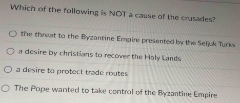 Which of the following is NOT a cause of the crusades?
the threat to the Byzantine Empire presented by the Seljuk Turks
a desire by christians to recover the Holy Lands
a desire to protect trade routes
The Pope wanted to take control of the Byzantine Empire