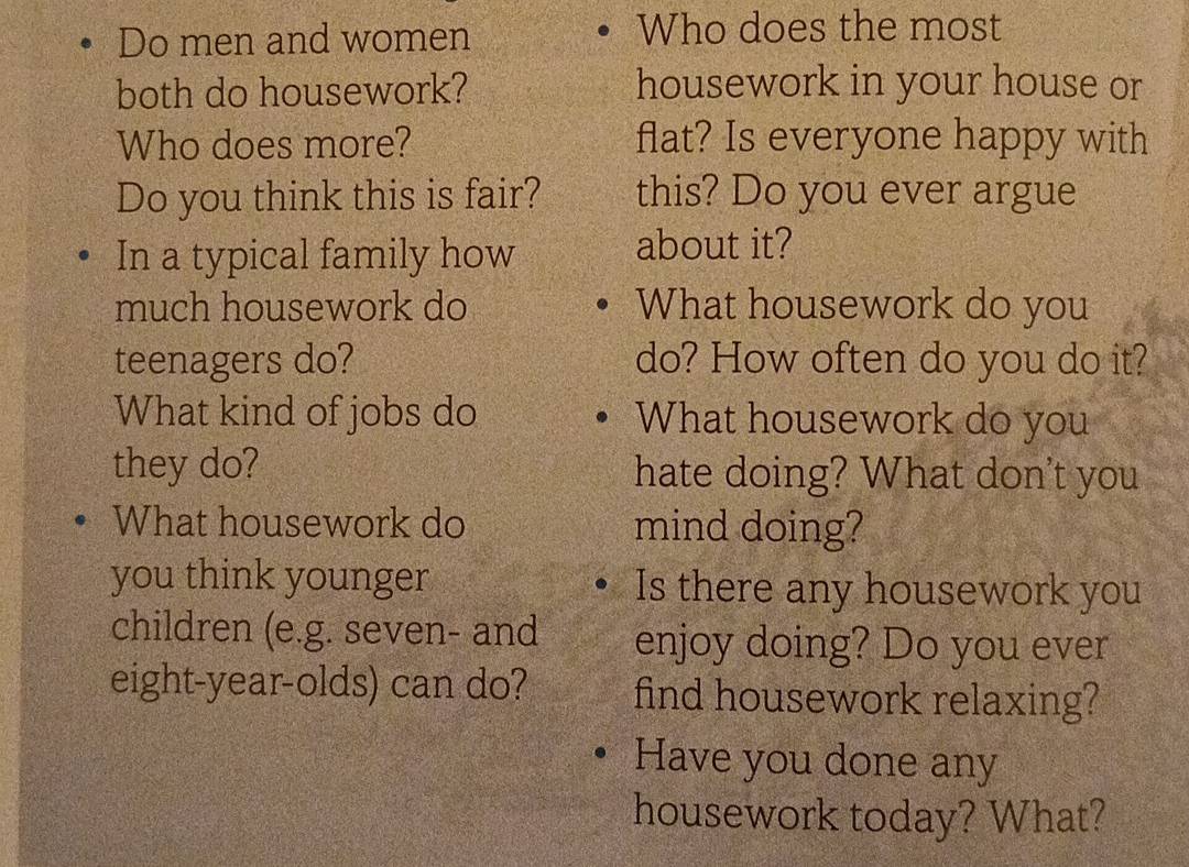 Do men and women Who does the most 
both do housework? housework in your house or 
Who does more? flat? Is everyone happy with 
Do you think this is fair? this? Do you ever argue 
In a typical family how about it? 
much housework do What housework do you 
teenagers do? do? How often do you do it? 
What kind of jobs do What housework do you 
they do? hate doing? What don't you 
What housework do mind doing? 
you think younger Is there any housework you 
children (e.g. seven- and enjoy doing? Do you ever 
eight-year-olds) can do? find housework relaxing? 
Have you done any 
housework today? What?