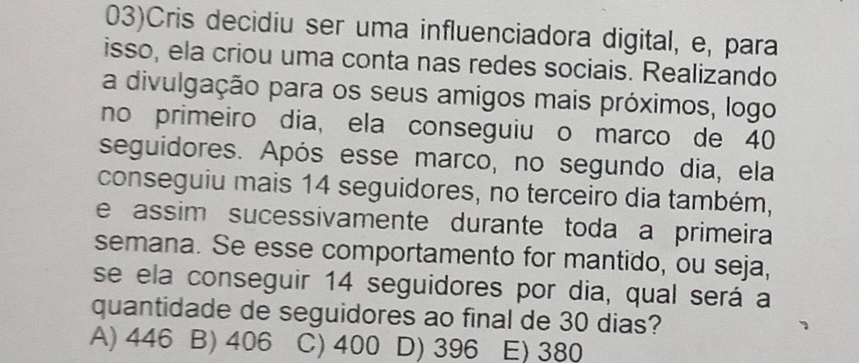 03)Cris decidiu ser uma influenciadora digital, e, para
isso, ela criou uma conta nas redes sociais. Realizando
a divulgação para os seus amigos mais próximos, logo
no primeiro dia, ela conseguiu o marco de 40
seguidores. Após esse marco, no segundo dia, ela
conseguiu mais 14 seguidores, no terceiro dia também,
e assim sucessivamente durante toda a primeira
semana. Se esse comportamento for mantido, ou seja,
se ela conseguir 14 seguidores por dia, qual será a
quantidade de seguidores ao final de 30 dias?
A) 446 B) 406 C) 400 D) 396 E) 380