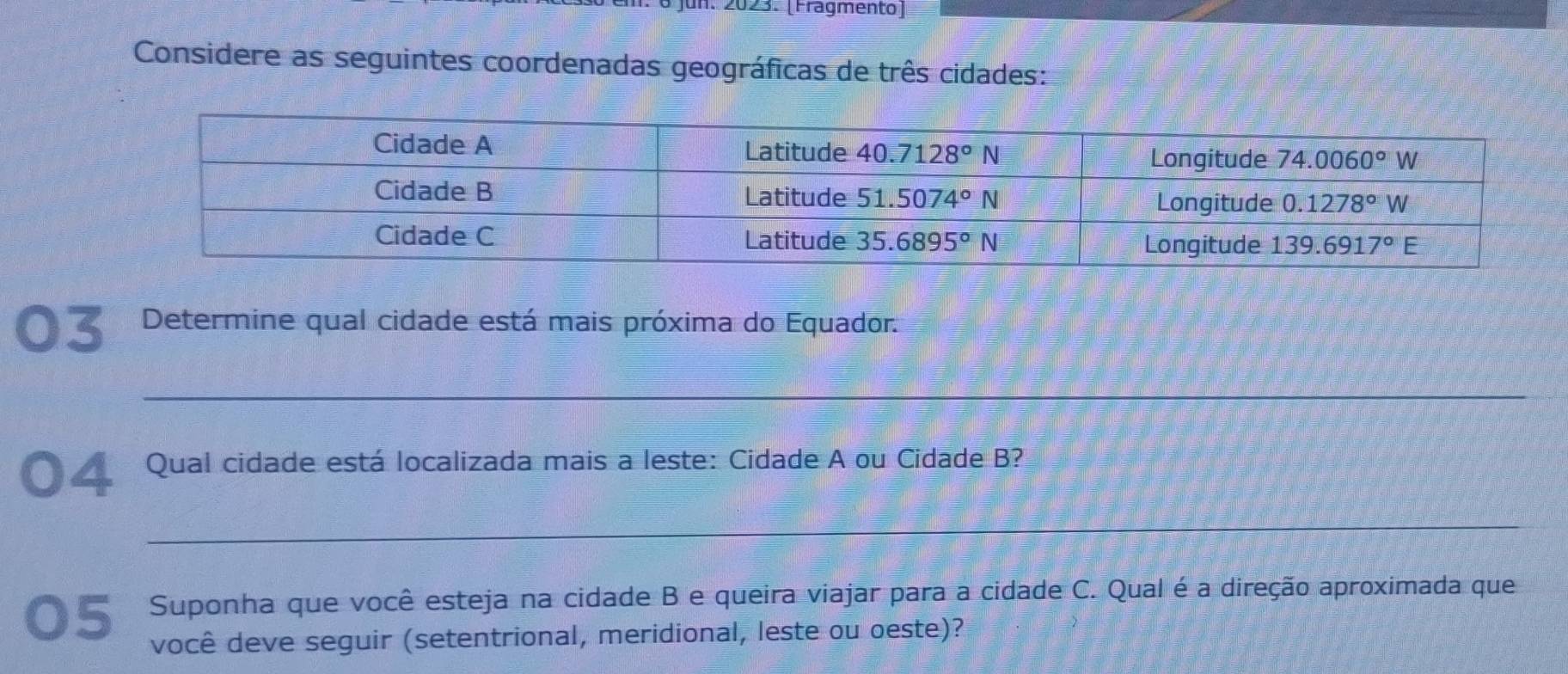 Jun. 2023. (Fragmento)
Considere as seguintes coordenadas geográficas de três cidades:
03  Determine qual cidade está mais próxima do Equador
_
O  Qual cidade está localizada mais a leste: Cidade A ou Cidade B?
_
05 Suponha que você esteja na cidade B e queira viajar para a cidade C. Qual é a direção aproximada que
você deve seguir (setentrional, meridional, leste ou oeste)?