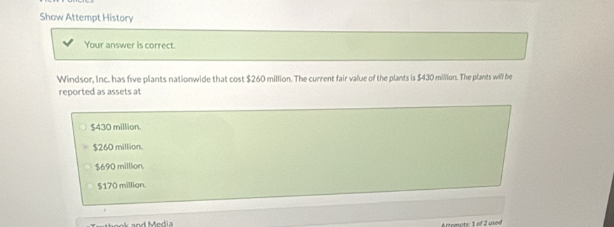 Show Attempt History
Your answer is correct.
Windsor, Inc. has five plants nationwide that cost $260 million. The current fair value of the plants is $430 million. The plants will be
reported as assets at
$430 million.
$260 million.
$690 million.
$170 million.
Attemots: 1 of 2 used