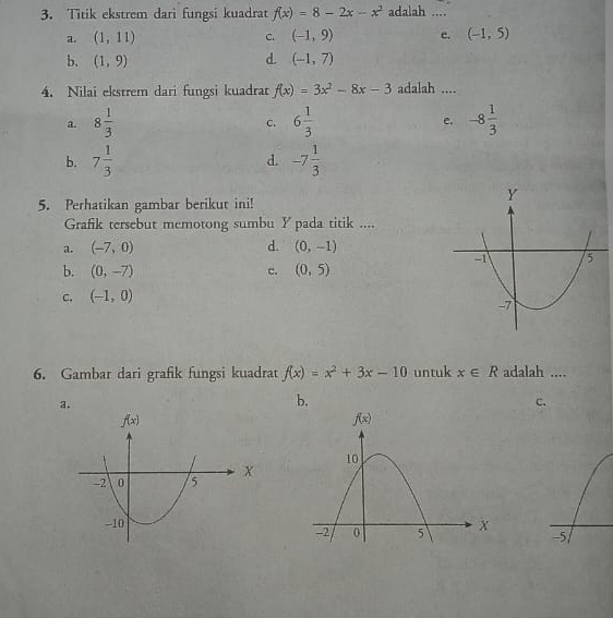 Titik ekstrem dari fungsi kuadrat f(x)=8-2x-x^2 adalah ....
a. (1,11) C. (-1,9) c. (-1,5)
b. (1,9) d. (-1,7)
4. Nilai ekstrem dari fungsi kuadrat f(x)=3x^2-8x-3 adalah ....
a. 8 1/3  6 1/3  e. -8 1/3 
C.
b. 7 1/3  d. -7 1/3 
5. Perhatikan gambar berikut ini!
Grafik tersebut memotong sumbu Y pada titik ....
a. (-7,0) d. (0,-1)
b. (0,-7) (0,5)
c.
C. (-1,0)
6. Gambar dari grafik fungsi kuadrat f(x)=x^2+3x-10 untuk x∈ R adalah ....
a.
b.
C.