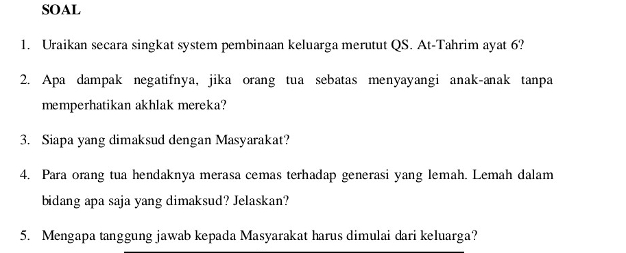 SOAL 
1. Uraikan secara singkat system pembinaan keluarga merutut QS. At-Tahrim ayat 6? 
2. Apa dampak negatifnya, jika orang tua sebatas menyayangi anak-anak tanpa 
memperhatikan akhlak mereka? 
3. Siapa yang dimaksud dengan Masyarakat? 
4. Para orang tua hendaknya merasa cemas terhadap generasi yang lemah. Lemah dalam 
bidang apa saja yang dimaksud? Jelaskan? 
5. Mengapa tanggung jawab kepada Masyarakat harus dimulai dari keluarga?