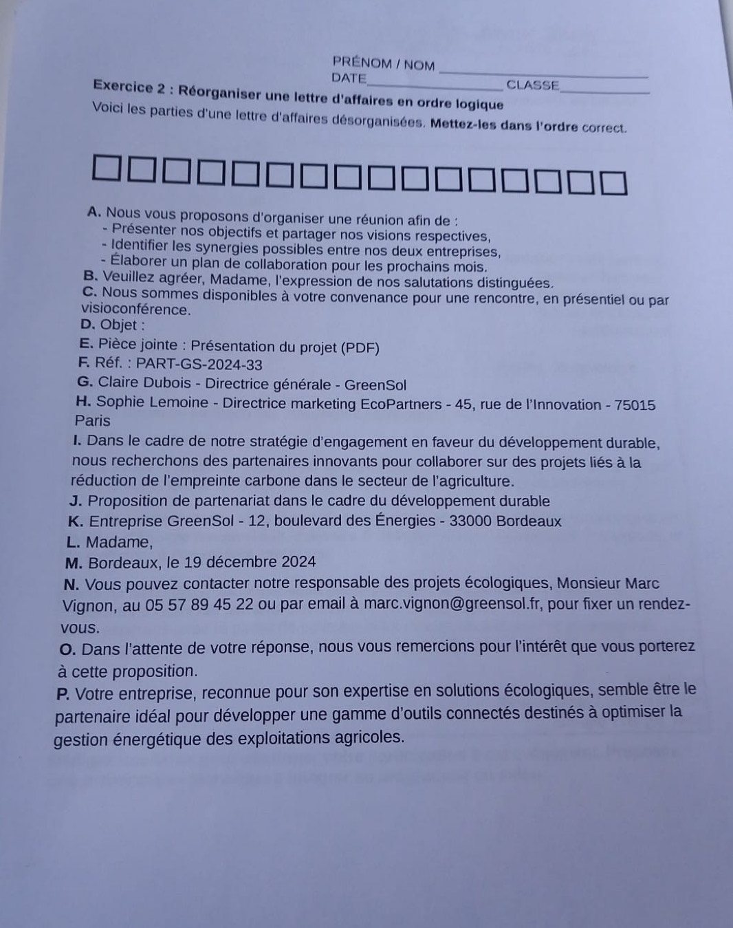 PRÉNOM / NOM
DATE CLASSE
Exercice 2 : Réorganiser une lettre d'affaires en ordre logique_
Voici les parties d'une lettre d'affaires désorganisées. Mettez-les dans l'ordre correct.
A. Nous vous proposons d'organiser une réunion afin de :
- Présenter nos objectifs et partager nos visions respectives,
- Identifier les synergies possibles entre nos deux entreprises,
- Élaborer un plan de collaboration pour les prochains mois.
B. Veuillez agréer, Madame, l'expression de nos salutations distinguées.
C. Nous sommes disponibles à votre convenance pour une rencontre, en présentiel ou par
visio conférence.
D. Objet :
E. Pièce jointe : Présentation du projet (PDF)
F. Réf. : PART-GS-2024-33
G. Claire Dubois - Directrice générale - GreenSol
H. Sophie Lemoine - Directrice marketing EcoPartners - 45, rue de l'Innovation - 75015
Paris
I. Dans le cadre de notre stratégie d'engagement en faveur du développement durable,
nous recherchons des partenaires innovants pour collaborer sur des projets liés à la
réduction de l'empreinte carbone dans le secteur de l'agriculture.
J. Proposition de partenariat dans le cadre du développement durable
K. Entreprise GreenSol - 12, boulevard des Énergies - 33000 Bordeaux
L. Madame,
M. Bordeaux, le 19 décembre 2024
N. Vous pouvez contacter notre responsable des projets écologiques, Monsieur Marc
Vignon, au 05 57 89 45 22 ou par email à marc.vignon@greensol.fr, pour fixer un rendez-
vous.
O. Dans l'attente de votre réponse, nous vous remercions pour l'intérêt que vous porterez
à cette proposition.
P. Votre entreprise, reconnue pour son expertise en solutions écologiques, semble être le
partenaire idéal pour développer une gamme d'outils connectés destinés à optimiser la
gestion énergétique des exploitations agricoles.