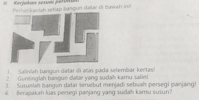 Kerjakan sesuai perintan! 
Perhatikanlah setiap bangun datar di bawah ini! 
1. Salinlah bangun datar di atas pada selembar kertas! 
2. Guntinglah bangun datar yang sudah kamu salin! 
3. Susunlah bangun datar tersebut menjadi sebuah persegi panjang! 
4. Berapakah luas persegi panjang yang sudah kamu susun?