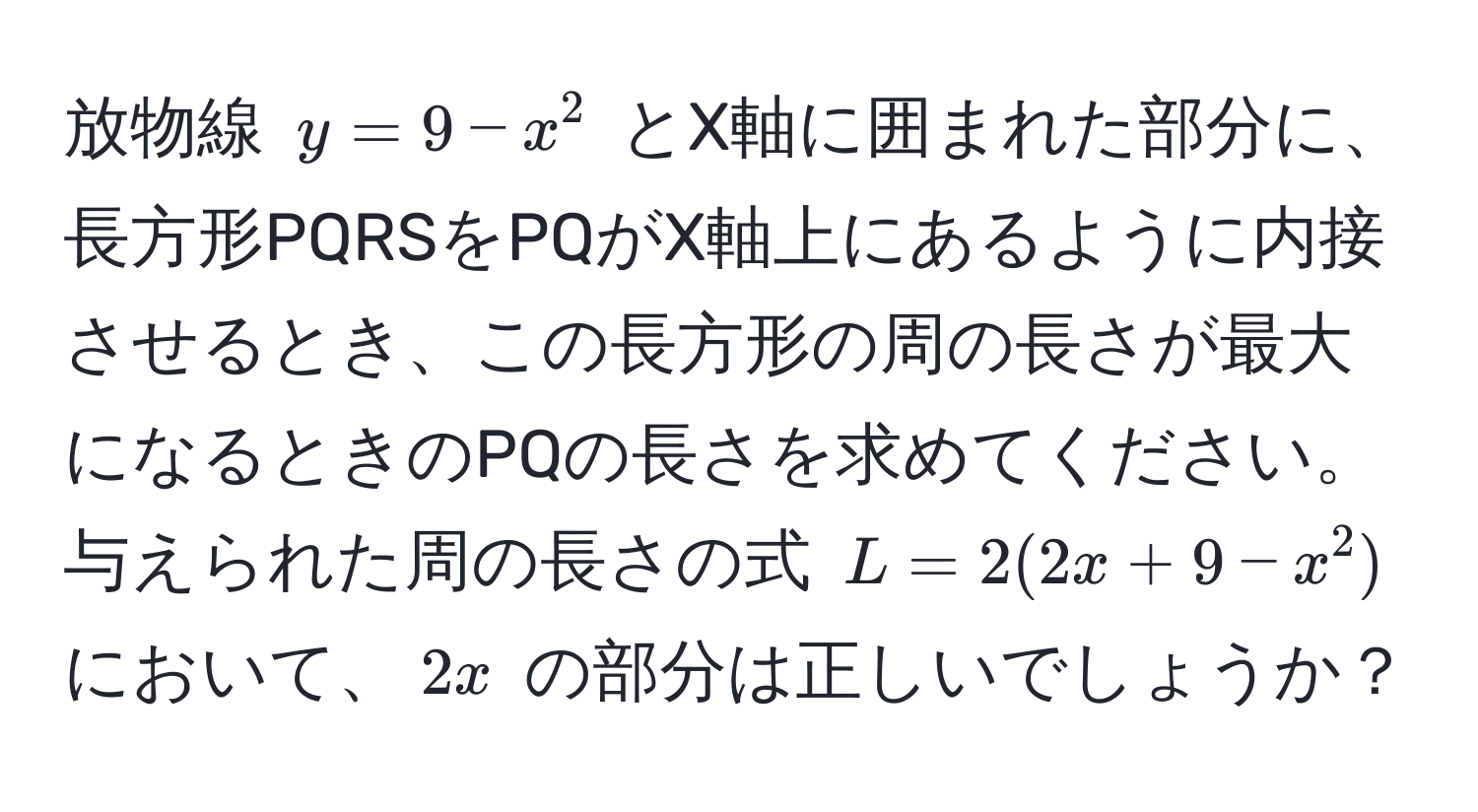 放物線 $y = 9 - x^2$ とX軸に囲まれた部分に、長方形PQRSをPQがX軸上にあるように内接させるとき、この長方形の周の長さが最大になるときのPQの長さを求めてください。与えられた周の長さの式 $L = 2(2x + 9 - x^2)$ において、$2x$ の部分は正しいでしょうか？