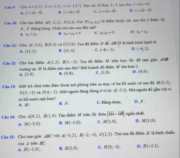 Cho a=(1;5),b=(-2;1),c=(-1;17). Tìm các số thực h, k sao cho vector c=hvector a+kb.
A. vector c=2vector a-3vector b. B. c=3vector a+2vector b. C. vector c=2vector a+3vector b. D. vector c=3vector a-2vector b.
Cầu 10: Cho hai điểm M(-2;2),N(1;1) , Gọi P(x_p:y_p) là điểm thuộc Ox sao cho 3 điểm M,
N P thắng hàng. Nhận xét nào sau đây sai?
A. x_p B. x_p+y_p=4. C. x_P=0_p=0. D. x_p>y_p.
Câu 11: Cho A(-3;1),B(6;3) và C(3;0). Tọa độ điểm D để ABCD là hình bình hành là
A. (12;2). B. (12;4). C. (-6;-2). D. (-6;2).
Câu 12: Cho hai điểm A(2;2),B(5;-2). Tọa độ điểm M trên trục Ox để tam giác AMB
vuông tại M là điểm nào sau đây? Biết hoành độ điểm M lớn hơn 2.
A. (3;0). B. (0;6). C. (1;0). D. (6;0).
Câu 13: Một trò chơi trên điện thoại mô phỏng trên sa mạc có ba hồ nước có tọa độ M(3;2),
N(5;-3) và P(4;-2) Một người đang đứng ở vị trí A(-5;1). Hồi người đó gần với vị
trí hồ nước nào hơn?
A. M . B. N . C. Bằng nhau. D. P .
Câu 14: Cho A(0;2),B(2;4).  Tìm điểm M trên Ox thỏa |vector MA+vector MB| ngắn nhất.
A. M(-3;0). B. M(-1;0). C. M(1;0). D. M(3;0).
Câu 15: Cho tam giác ABC với A(-3;2),B(-2;-1),C(2;3). Tìm tọa độ điểm H là hình chiếu
củ 47 trên BC .
A. H(-1;0). B. H(1;0). C. H(0;-1). D. H(-2;1).