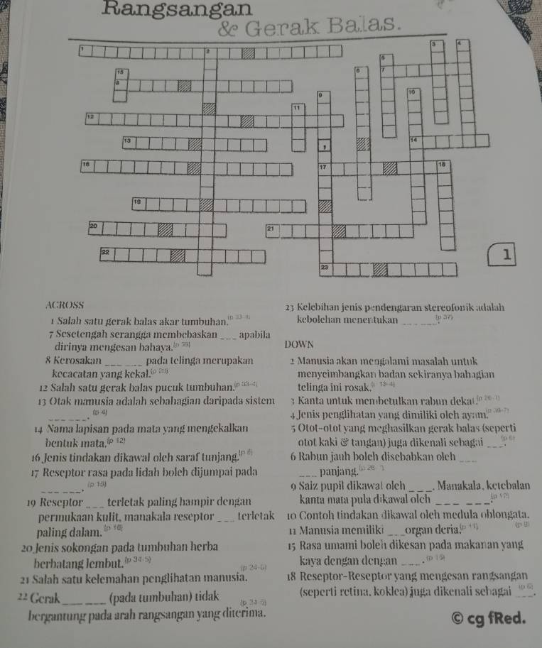 Rangsangan
& Gerak Balas.
ACROSS 23 Kelebihan jenis pendengaran stereofonik adalah
1 Salah satu gerak balas akar tumbuhan. kebolehan menentukan _(p 37)
7 Sesetengah scrangga membebaskan _apabila
dirinya mengesan bahaya. DOWN
8 Kerosakan _pada telinga merupakan 2 Manusia akan mengalami masalah untuk
kecacatan yang kekal. menyeimbangkan badan sekiranya bahagian
12 Salah satu gerak balas pucuk tumbuhan. p i c telinga ini rosak.
13 Otak manusia adalah sebahagian daripada sistem  3  Kanta untuk membetulkan rabun deka
_( 4 4 Jenis penglihatan yang dimiliki olch ayam.
14 Nama lapisan pada mata yang mengekalkan 5 Otot-otot yang meghasilkan gerak balas (seperti
bentuk mata.® 12) otot kaki & tangan) juga dikenali sebagai_
16 Jenis tindakan dikawal olch saraf tunjang.' 6 Rabun jauh bolch disebabkan olch_
17 Reseptor rasa pada lidah boleh dijumpai pada _panjang
_
(p 15) 9 Saiz pupil dikawat olch _. Manakała, ketebalan
19 Reseptor_ terletak paling hampir dengan kanta mata pula dikawal olch_
permukaan kulit, manakala reseptor _terletak 10 Contoh tindakan dikawal oleh medula oblongata.
paling dalam. [p t 6]
1  Manusia memiliki _organ deria." .  
20 Jenis sokongan pada tumbuhan herba 15 Rasa umami boleh dikesan pada makanan yang
berbatang lembut. 34-5) kaya dengan dengan _. 0
21 Salah satu kelemahan penglihatan manusia. 18 Reseptor-Reseptor yang mengesan rangsangan
22 Gerak_ (pada tumbuhan) tidak (seperti retina, koklea) juga dikenali sehagai_
bergantung pada arah rangsangan yang diterima. © cg fRed.