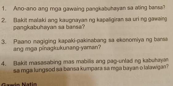 Ano-ano ang mga gawaing pangkabuhayan sa ating bansa? 
2. Bakit malaki ang kaugnayan ng kapaligiran sa uri ng gawaing 
pangkabuhayan sa bansa? 
3. Paano nagiging kapaki-pakinabang sa ekonomiya ng bansa 
ang mga pinagkukunang-yaman? 
4. Bakit masasabing mas mabilis ang pag-unlad ng kabuhayan 
sa mga lungsod sa bansa kumpara sa mga bayan o lalawigan? 
Gawin Natin