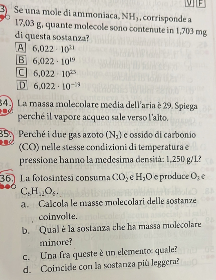 Se una mole di ammoniaca, NH_3 , corrisponde a
17,03 g, quante molecole sono contenute in 1,703 mg
di questa sostanza?
A 6,022· 10^(21)
B 6,022· 10^(19)
C 6,022· 10^(23)
D 6,022· 10^(-19)
34.) La massa molecolare media dell’aria è 29. Spiega
perché il vapore acqueo sale verso l’alto.
35. Perché i due gas azoto (N_2) e ossido di carbonio
(CO) nelle stesse condizioni di temperatura e
pressione hanno la medesima densità: 1,250 g/L?
36. La fotosintesi consuma CO_2 e H_2O e produce O_2 e
C_6H_12O_6. 
a. Calcola le masse molecolari delle sostanze
coinvolte.
b. Qual è la sostanza che ha massa molecolare
minore?
c. Una fra queste è un elemento: quale?
d. Coincide con la sostanza più leggera?