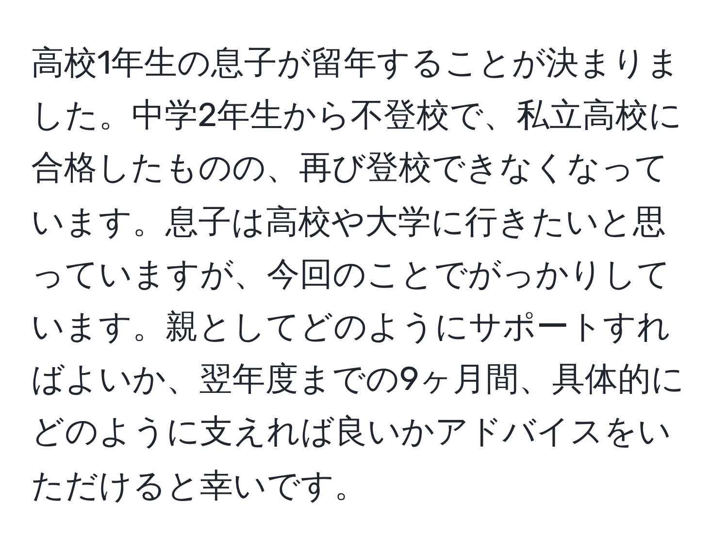 高校1年生の息子が留年することが決まりました。中学2年生から不登校で、私立高校に合格したものの、再び登校できなくなっています。息子は高校や大学に行きたいと思っていますが、今回のことでがっかりしています。親としてどのようにサポートすればよいか、翌年度までの9ヶ月間、具体的にどのように支えれば良いかアドバイスをいただけると幸いです。