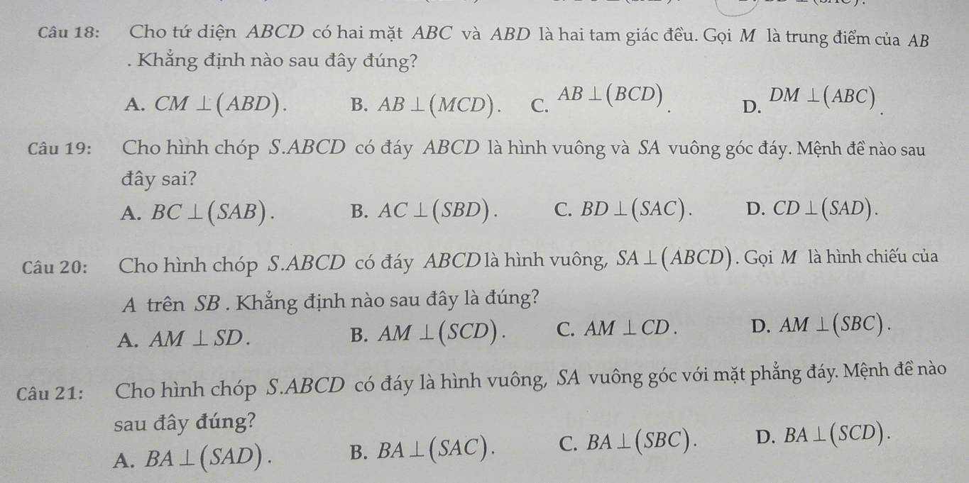 Cho tứ diện ABCD có hai mặt ABC và ABD là hai tam giác đều. Gọi M là trung điểm của AB. Khắng định nào sau đây đúng?
A. CM⊥ (ABD). B. AB⊥ (MCD). C. AB⊥ (BCD) DM⊥ (ABC)
D.
Câu 19: :Cho hình chóp S. ABCD có đáy ABCD là hình vuông và SA vuông góc đáy. Mệnh đề nào sau
đây sai?
A. BC⊥ (SAB). B. AC⊥ (SBD). C. BD⊥ (SAC). D. CD⊥ (SAD). 
Câu 20: Cho hình chóp S. ABCD có đáy ABCD là hình vuông, SA⊥ (ABCD) Gọi M là hình chiếu của
A trên SB. Khẳng định nào sau đây là đúng?
A. AM⊥ SD. B. AM⊥ (SCD). C. AM⊥ CD. D. AM⊥ (SBC). 
Câu 21: Cho hình chóp S. ABCD có đáy là hình vuông, SA vuông góc với mặt phẳng đáy. Mệnh đề nào
sau đây đúng?
A. BA⊥ (SAD).
B. BA⊥ (SAC). C. BA⊥ (SBC). D. BA⊥ (SCD).