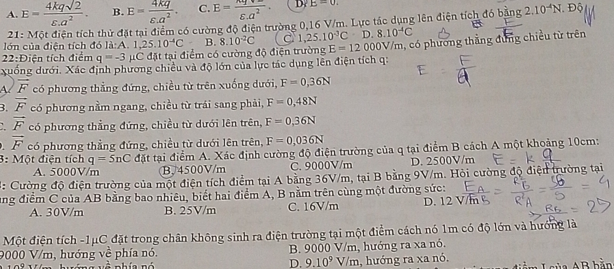 A. E= 4kqsqrt(2)/varepsilon .a^2 . B. E= 4kq/varepsilon .a^2 . C. E=frac nqv= varepsilon _.a. D E=0. Độ
21: Một điện tích thử đặt tại điểm có cường độ điện trường 0,16 V/m. Lực tác dụng lên điện tích đó bằng 2.10^(-4)N
lớn của điện tích đó li:A.1,25.10^(-4)C B. 8.10^(-2)C C 1,25.10^(-3)C D 8.10^(-4)C
22:Điện tích điểm q=-3 μC đặt tại điểm có cường độ điện trường E=12000V/m , có phương thắng đung chiều từ trên
xuống dưới. Xác định phương chiều và độ lớn của lực tác dụng lên điện tích q:
A vector F có phương thẳng đứng, chiều từ trên xuống dưới, F=0,36N
B. vector F có phương nằm ngang, chiều từ trái sang phải, F=0,48N
vector F có phương thẳng đứng, chiều từ dưới lên trên, F=0,36N
vector F có phương thẳng đứng, chiều từ dưới lên trên, F=0,036N
3: Một điện tích q=5nC đặt tại điểm A. Xác định cường độ điện trường của q tại điểm B cách A một khoảng 10cm:
A. 5000V/m B. 4500V/m C. 9000V/m D. 2500V/m
4: Cường độ điện trường của một điện tích điểm tại A bằng 36V/m, tại B bằng 9V/m. Hỏi cường độ điện trường tại
ung điểm C của AB bằng bao nhiêu, biết hai điểm A, B nằm trên cùng một đường sức:
A. 30V/m B. 25V/m C. 16V/m D. 12 
Một điện tích -1μC đặt trong chân không sinh ra điện trường tại một điểm cách nó 1m có độ lớn và hướng là
9000 V/m, hướng về phía nó. B. 9000 V/m, hướng ra xa nó.
v  n g  vô nhía nó D. 9.10^9V V/m, hướng ra xa nó.
n  L c ủ a AB bằn