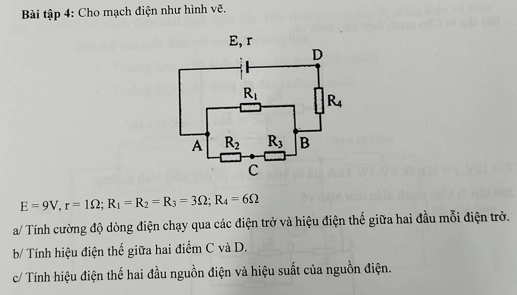 Bài tập 4: Cho mạch điện như hình vẽ.
E=9V,r=1Omega ;R_1=R_2=R_3=3Omega ;R_4=6Omega
a/ Tính cường độ dòng điện chạy qua các điện trở và hiệu điện thế giữa hai đầu mỗi điện trở.
b/ Tính hiệu điện thế giữa hai điểm C và D.
c/ Tính hiệu điện thế hai đầu nguồn điện và hiệu suất của nguồn điện.