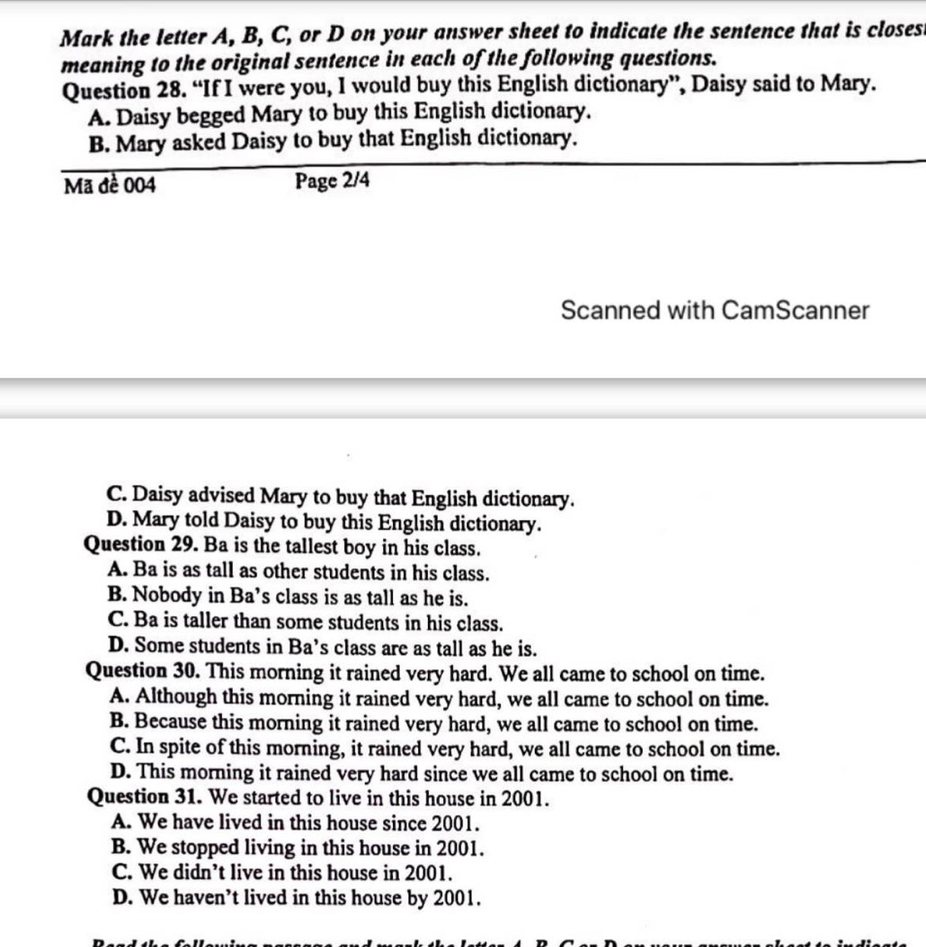 Mark the letter A, B, C, or D on your answer sheet to indicate the sentence that is closes
meaning to the original sentence in each of the following questions.
Question 28. “If I were you, I would buy this English dictionary”, Daisy said to Mary.
A. Daisy begged Mary to buy this English dictionary.
B. Mary asked Daisy to buy that English dictionary.
Mã đề 004 Page 2/4
Scanned with CamScanner
C. Daisy advised Mary to buy that English dictionary.
D. Mary told Daisy to buy this English dictionary.
Question 29. Ba is the tallest boy in his class.
A. Ba is as tall as other students in his class.
B. Nobody in Ba’s class is as tall as he is.
C. Ba is taller than some students in his class.
D. Some students in Ba’s class are as tall as he is.
Question 30. This morning it rained very hard. We all came to school on time.
A. Although this morning it rained very hard, we all came to school on time.
B. Because this morning it rained very hard, we all came to school on time.
C. In spite of this morning, it rained very hard, we all came to school on time.
D. This morning it rained very hard since we all came to school on time.
Question 31. We started to live in this house in 2001.
A. We have lived in this house since 2001.
B. We stopped living in this house in 2001.
C. We didn’t live in this house in 2001.
D. We haven’t lived in this house by 2001.