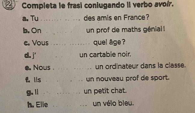 Completa le frasi coniugando il verbo avoír. 
a. Tu _des amis en France? 
b. On _un prof de maths génial ! 
e. Vous _quel âge ? 
d. j' _un cartable noir. 
e. Nous . __Th un ordinateur dans la classe. 
f. lls _un nouveau prof de sport. 
g.l _un petit chat. 
h. Elle ___un vélo bleu.