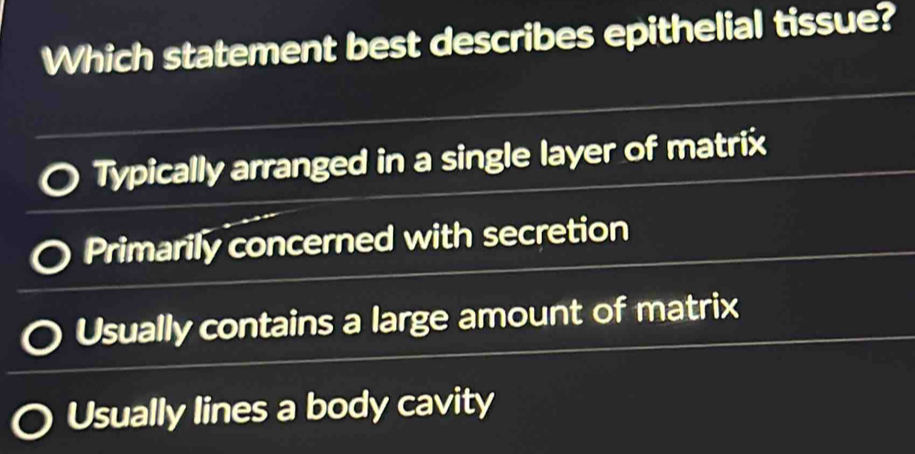 Which statement best describes epithelial tissue?
Typically arranged in a single layer of matrix
Primarily concerned with secretion
Usually contains a large amount of matrix
Usually lines a body cavity