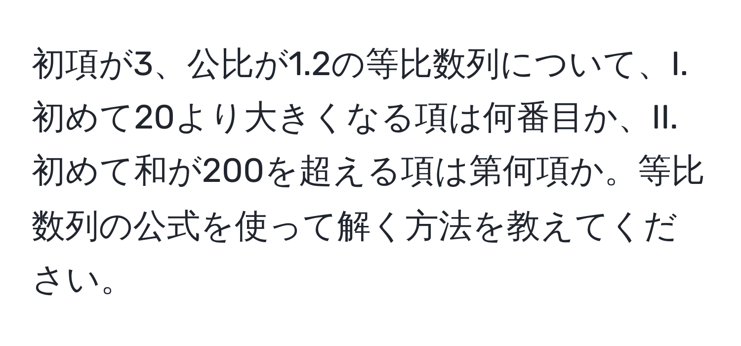 初項が3、公比が1.2の等比数列について、I. 初めて20より大きくなる項は何番目か、II. 初めて和が200を超える項は第何項か。等比数列の公式を使って解く方法を教えてください。