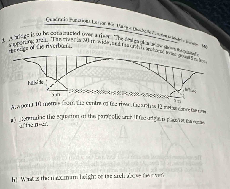 Quadratic Functions Lesson #6: Using a Quadratic Function to Model a Situation 36 
3. A bridge is to be constructed over a river. The design plan below shows the parabolic 
the edge of the riverbank. supporting arch. The river is 30 m wide, and the arch is anchored 
At a point 10 metres from the centre of the river, the arch is 12 metres above the river. 
a) Determine the equation of the parabolic arch if the origin is placed at the centre 
of the river. 
b) What is the maximum height of the arch above the river?