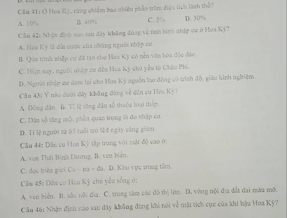 Ở Hoa Kỳ. rừng chiếm bao nhiêu phần trăm điện tích lãnh thổ?
A. 10% B. 40% C. 5% D. 30%
Câu 42: Nhận định nào sau đây không đúng về tình hình nhập cư ở Hoa Kỳ?
A. Hoa Kỳ là đất nước của những người nhập cư.
B. Qúa trình nhập cư đã tạo cho Hoa Kỳ có nền văn hóa độc đáo.
C. Hiện nay, người nhập cư đến Hoa Kỳ chủ yểu từ Châu Phi.
D. Người nhập cư đem lại cho Hoa Kỳ nguồn lao động có trình độ, giàu kinh nghiệm.
Câu 43: Ý nào dưới đây không đúng về dân cư Hoa Kỳ?
A. Đông dân. B. Tỉ lệ tăng dân số thuộc loại thấp.
C. Dân số tăng một phần quan trọng là do nhập cư.
D. Ti lệ người từ 65 tuổi trở lên ngày cảng giảm.
Câu 44: Dân cư Hoa Kỳ tập trung với mật độ cao ớ:
A. ven Thái Bình Dương. B. ven biển.
C. đọc biên giới Ca - na - đa. D. Khu vực trung tâm.
Câu 45: Dân cư Hoa Kỳ chủ yếu sống ở:
A. ven biển. B. sâu nội địa. C. trung tâm các đô thị lớn. D. vùng nội địa đất đai màu mỡ.
Câu 46: Nhận định nào sau đây không đúng khi nói về mặt tích cực của khí hậu Hoa Kỳ?