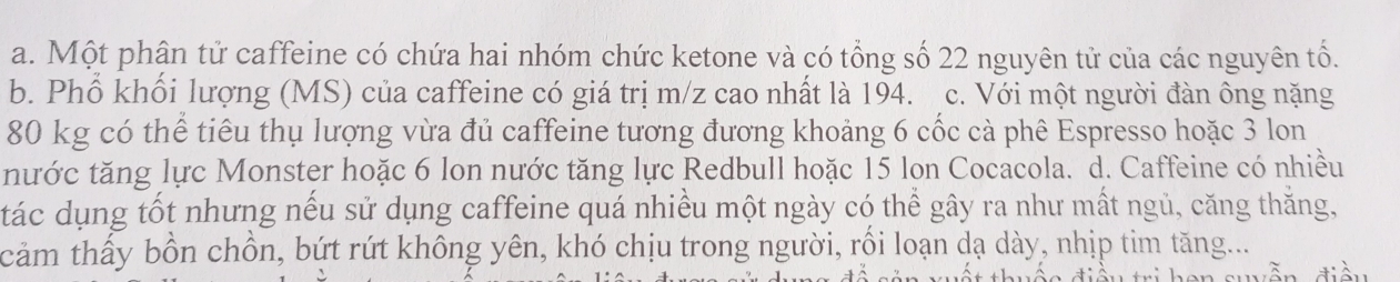 a. Một phân tử caffeine có chứa hai nhóm chức ketone và có tổng số 22 nguyên tử của các nguyên tố.
b. Phổ khối lượng (MS) của caffeine có giá trị m/z cao nhất là 194. c. Với một người đàn ông nặng
80 kg có thể tiêu thụ lượng vừa đủ caffeine tương đương khoảng 6 cốc cà phê Espresso hoặc 3 lon
nước tăng lực Monster hoặc 6 lon nước tăng lực Redbull hoặc 15 lon Cocacola. d. Caffeine có nhiều
tác dụng tốt nhưng nếu sử dụng caffeine quá nhiều một ngày có thể gây ra như mất ngủ, căng thắng,
cảm thấy bồn chồn, bứt rứt không yên, khó chịu trong người, rối loạn dạ dày, nhịp tim tăng....
Nuễn điền